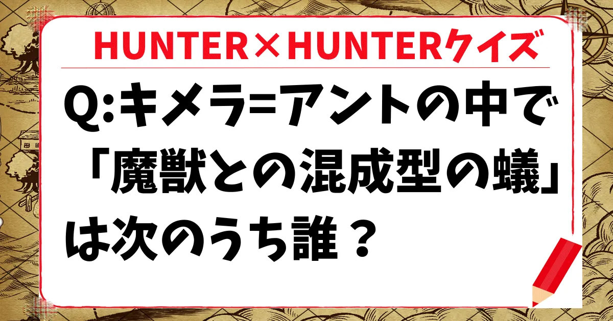 【HUNTER×HUNTERクイズ】キメラ=アントの中で「魔獣との混成型の蟻」は次のうち誰?