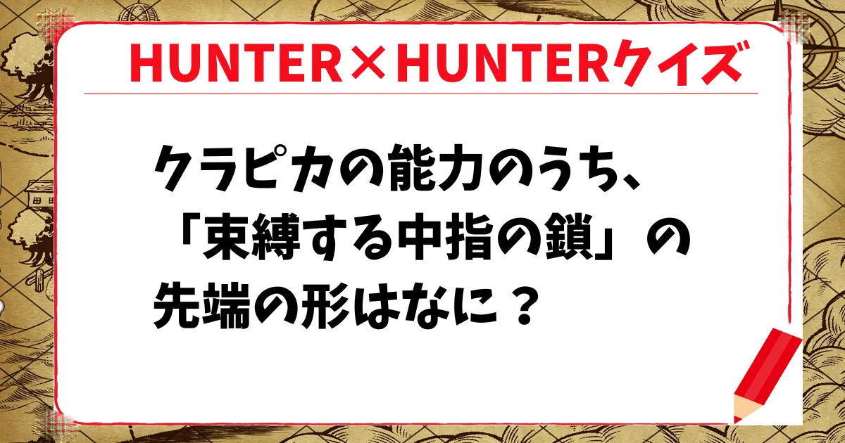 【HUNTER×HUNTERクイズ】クラピカの能力のうち、「束縛する中指の鎖」の先端の形はなに？